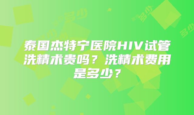 泰国杰特宁医院HIV试管洗精术贵吗？洗精术费用是多少？