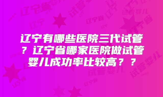 辽宁有哪些医院三代试管？辽宁省哪家医院做试管婴儿成功率比较高？？