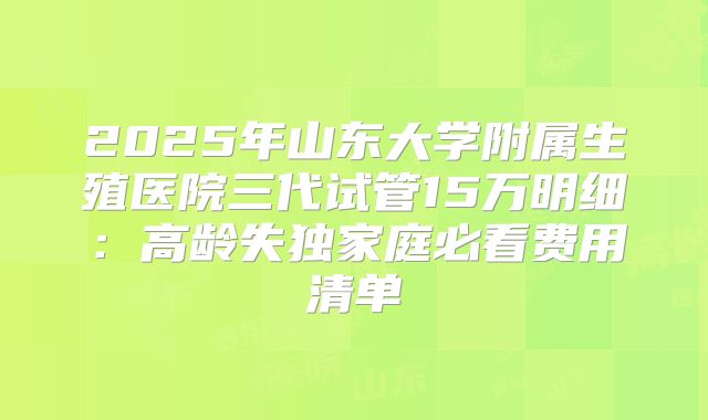 2025年山东大学附属生殖医院三代试管15万明细:高龄失独家庭必看费用清单
