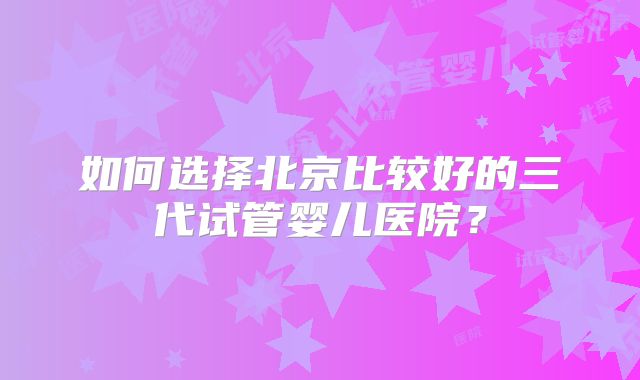 如何选择北京比较好的三代试管婴儿医院？