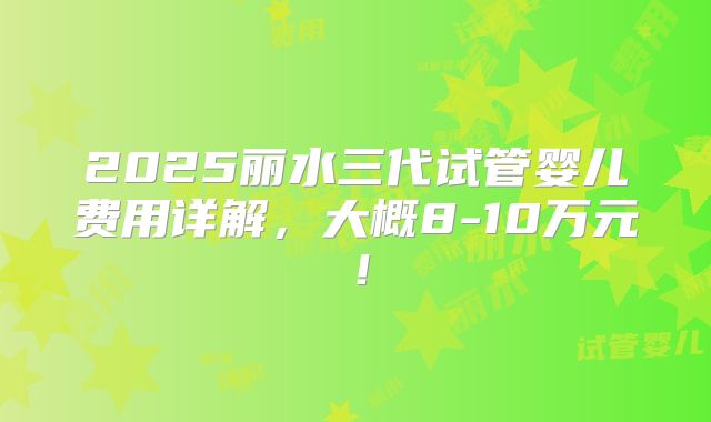 2025丽水三代试管婴儿费用详解，大概8-10万元！