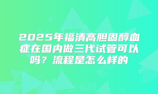 2025年福清高胆固醇血症在国内做三代试管可以吗？流程是怎么样的