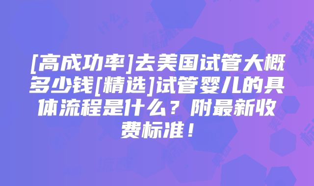 [高成功率]去美国试管大概多少钱[精选]试管婴儿的具体流程是什么？附最新收费标准！