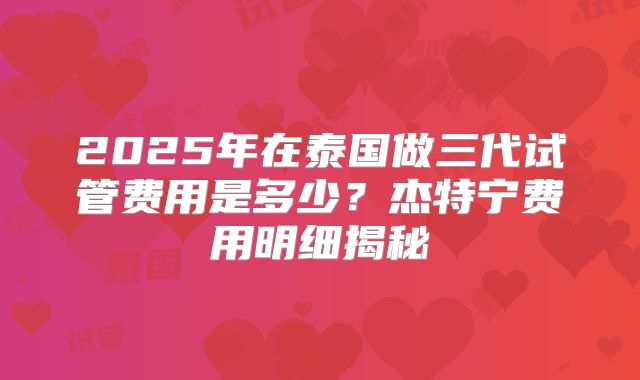 2025年在泰国做三代试管费用是多少？杰特宁费用明细揭秘