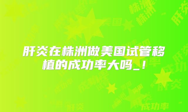 肝炎在株洲做美国试管移植的成功率大吗_！
