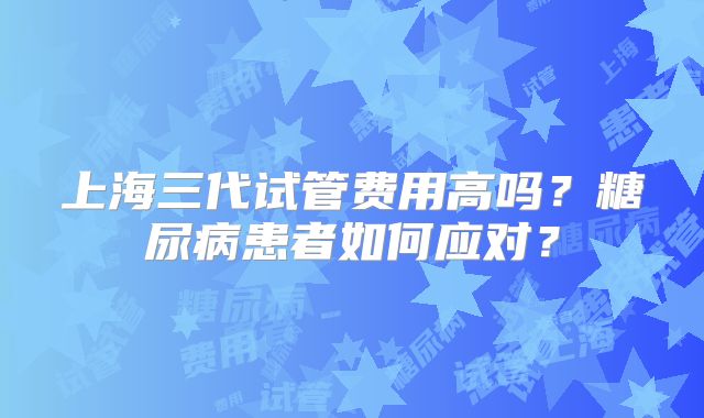 上海三代试管费用高吗？糖尿病患者如何应对？