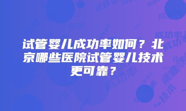 试管婴儿成功率如何？北京哪些医院试管婴儿技术更可靠？
