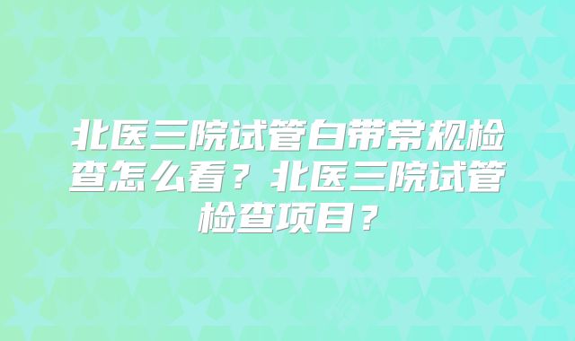 北医三院试管白带常规检查怎么看？北医三院试管检查项目？