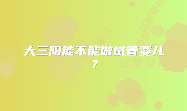大三阳能不能做试管婴儿?