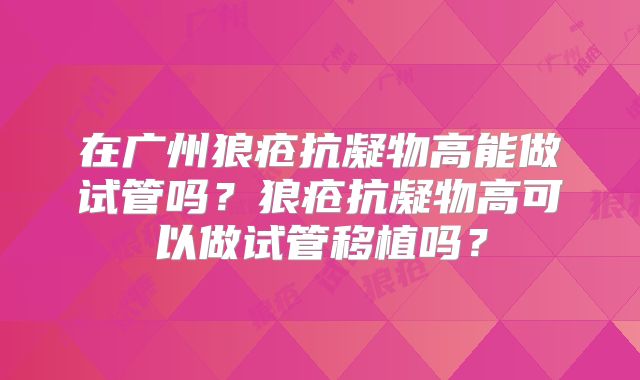 在广州狼疮抗凝物高能做试管吗?狼疮抗凝物高可以做试管移植吗?