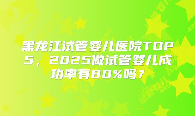 黑龙江试管婴儿医院TOP5，2025做试管婴儿成功率有80%吗？