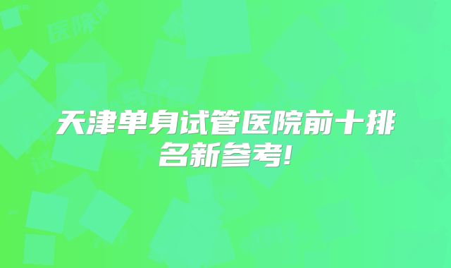 天津单身试管医院前十排名新参考!