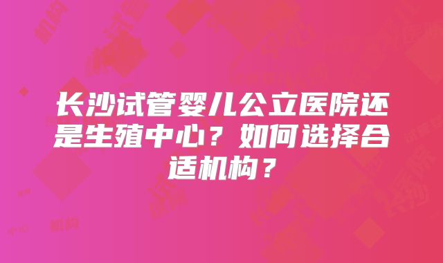 长沙试管婴儿公立医院还是生殖中心？如何选择合适机构？