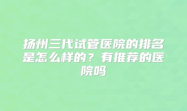 扬州三代试管医院的排名是怎么样的？有推荐的医院吗