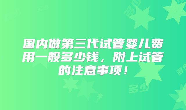 国内做第三代试管婴儿费用一般多少钱,附上试管的注意事项!