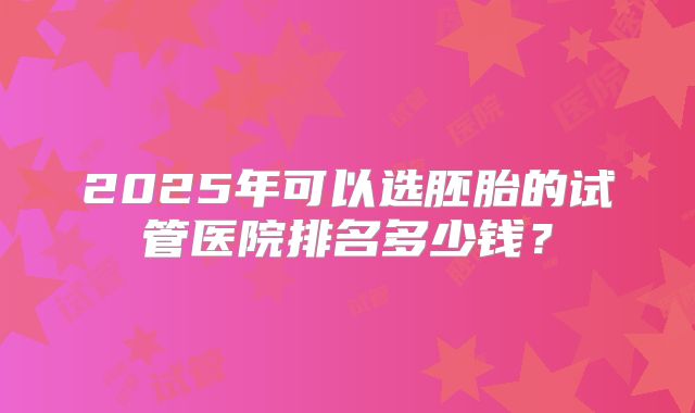 2025年可以选胚胎的试管医院排名多少钱?