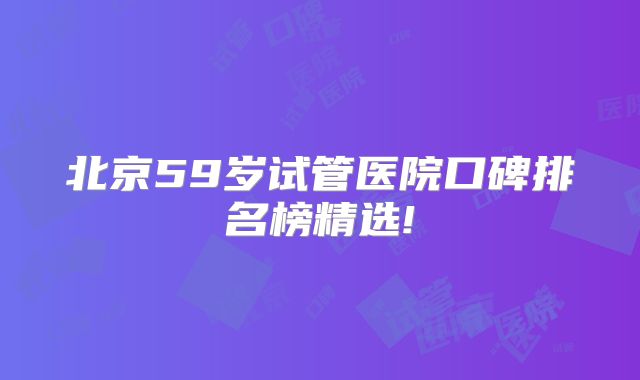 北京59岁试管医院口碑排名榜精选!