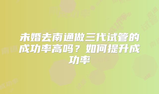 未婚去南通做三代试管的成功率高吗？如何提升成功率
