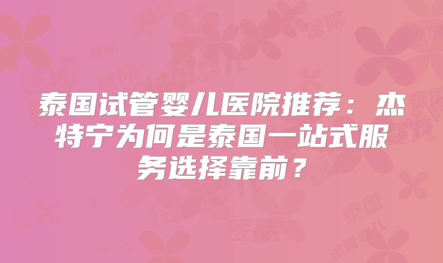 泰国试管婴儿医院推荐：杰特宁为何是泰国一站式服务选择靠前？