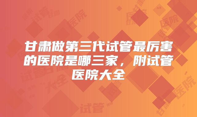 甘肃做第三代试管最厉害的医院是哪三家，附试管医院大全