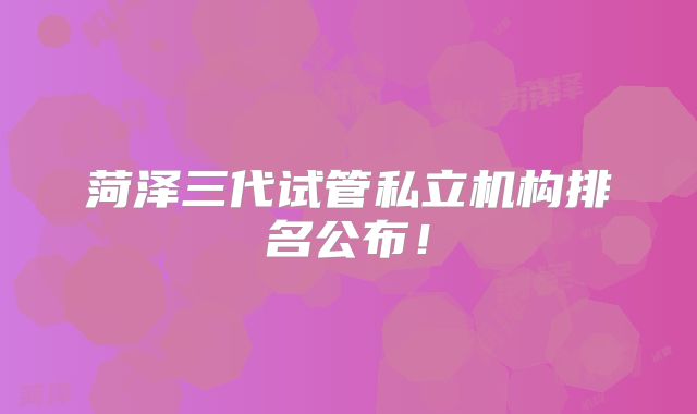 菏泽三代试管私立机构排名公布！