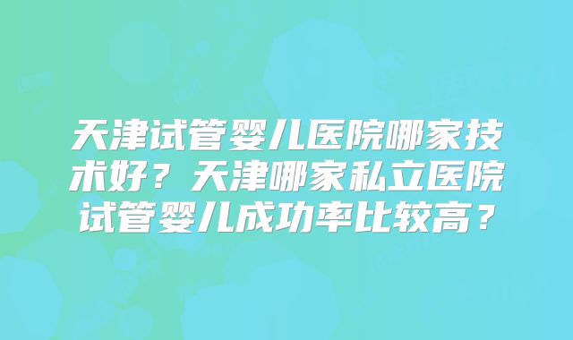 天津试管婴儿医院哪家技术好？天津哪家私立医院试管婴儿成功率比较高？