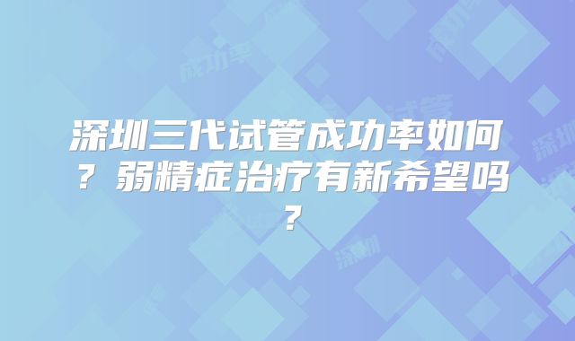 深圳三代试管成功率如何？弱精症治疗有新希望吗？