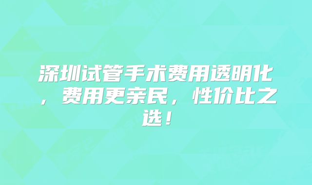 深圳试管手术费用透明化,费用更亲民,性价比之选!