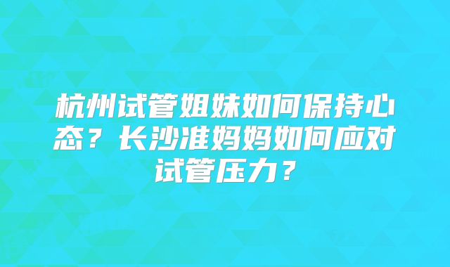 杭州试管姐妹如何保持心态？长沙准妈妈如何应对试管压力？