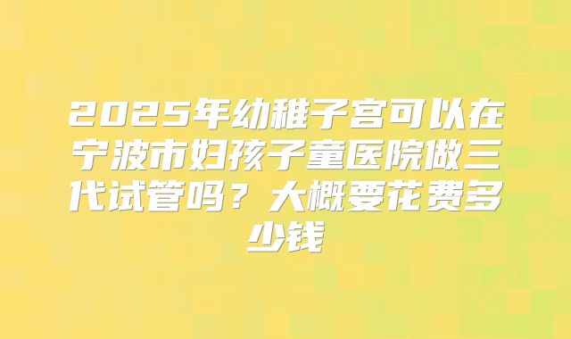2025年幼稚子宫可以在宁波市妇孩子童医院做三代试管吗？大概要花费多少钱