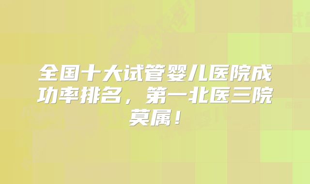 全国十大试管婴儿医院成功率排名,第一北医三院莫属!