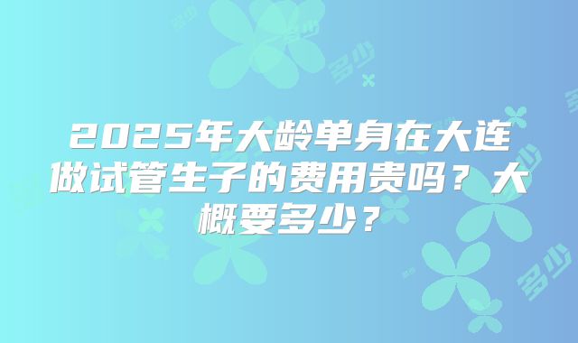 2025年大龄单身在大连做试管生子的费用贵吗？大概要多少？