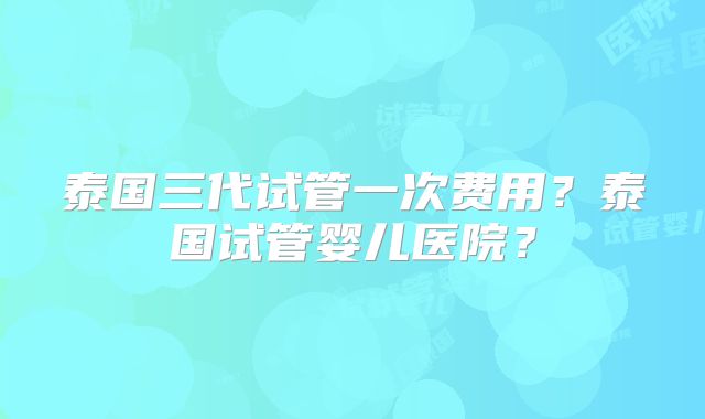 泰国三代试管一次费用?泰国试管婴儿医院?