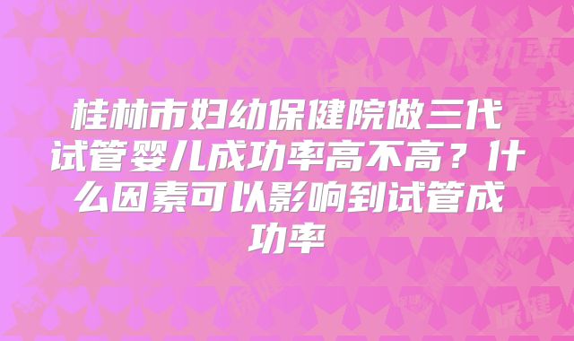 桂林市妇幼保健院做三代试管婴儿成功率高不高？什么因素可以影响到试管成功率