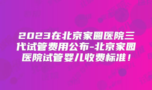 2023在北京家圆医院三代试管费用公布-北京家园医院试管婴儿收费标准！