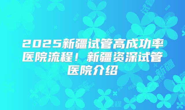 2025新疆试管高成功率医院流程！新疆资深试管医院介绍