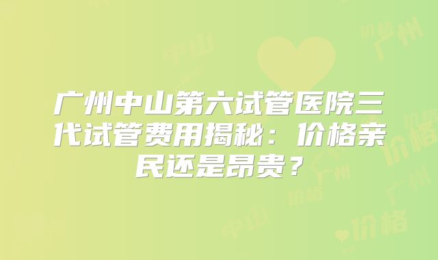 广州中山第六试管医院三代试管费用揭秘:价格亲民还是昂贵?