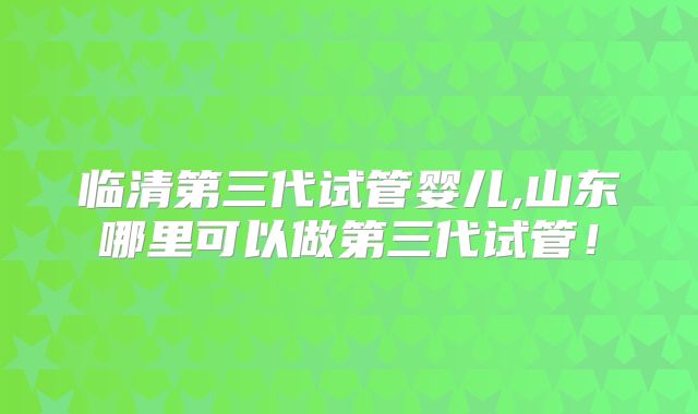 临清第三代试管婴儿,山东哪里可以做第三代试管！