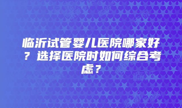 临沂试管婴儿医院哪家好？选择医院时如何综合考虑？