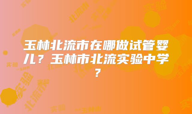 玉林北流市在哪做试管婴儿？玉林市北流实验中学？