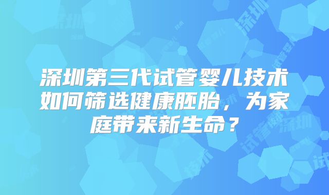 深圳第三代试管婴儿技术如何筛选健康胚胎，为家庭带来新生命？