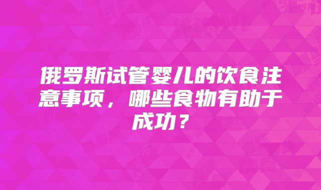 俄罗斯试管婴儿的饮食注意事项，哪些食物有助于成功？
