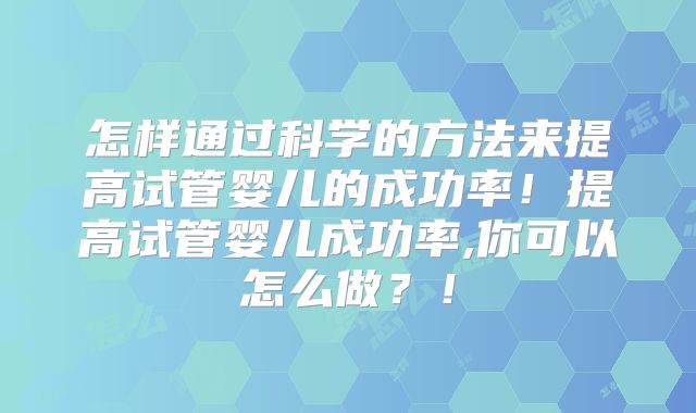 怎样通过科学的方法来提高试管婴儿的成功率！提高试管婴儿成功率,你可以怎么做？！