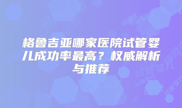 格鲁吉亚哪家医院试管婴儿成功率最高？权威解析与推荐