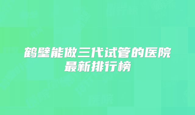 鹤壁能做三代试管的医院最新排行榜
