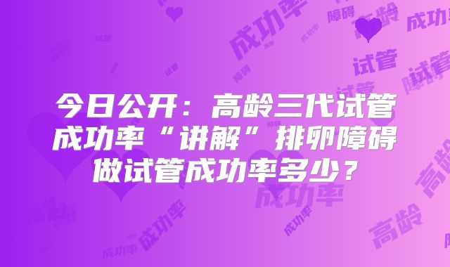 今日公开：高龄三代试管成功率“讲解”排卵障碍做试管成功率多少？