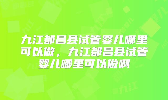 九江都昌县试管婴儿哪里可以做，九江都昌县试管婴儿哪里可以做啊