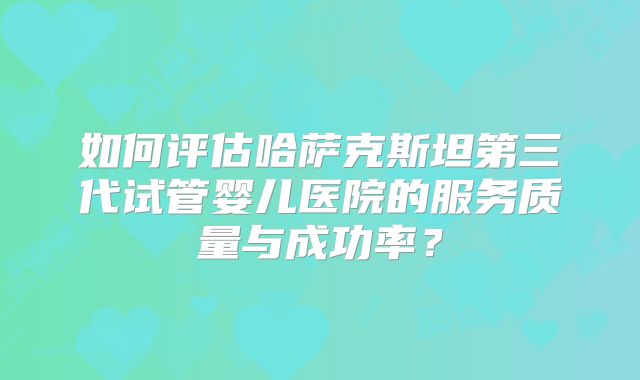 如何评估哈萨克斯坦第三代试管婴儿医院的服务质量与成功率？