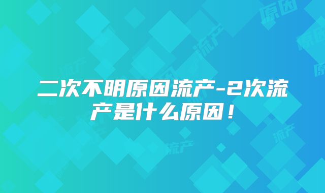 二次不明原因流产-2次流产是什么原因!