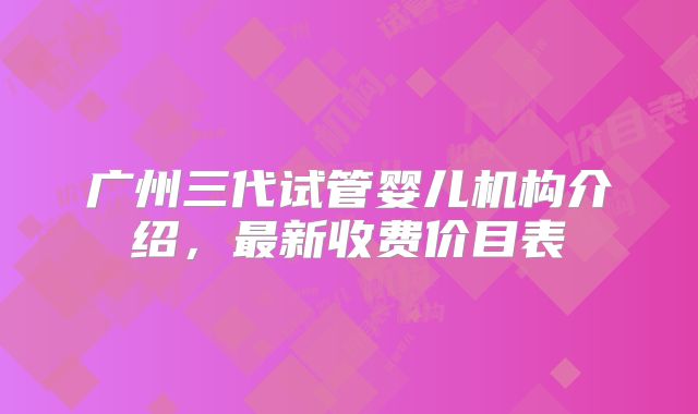 广州三代试管婴儿机构介绍,最新收费价目表